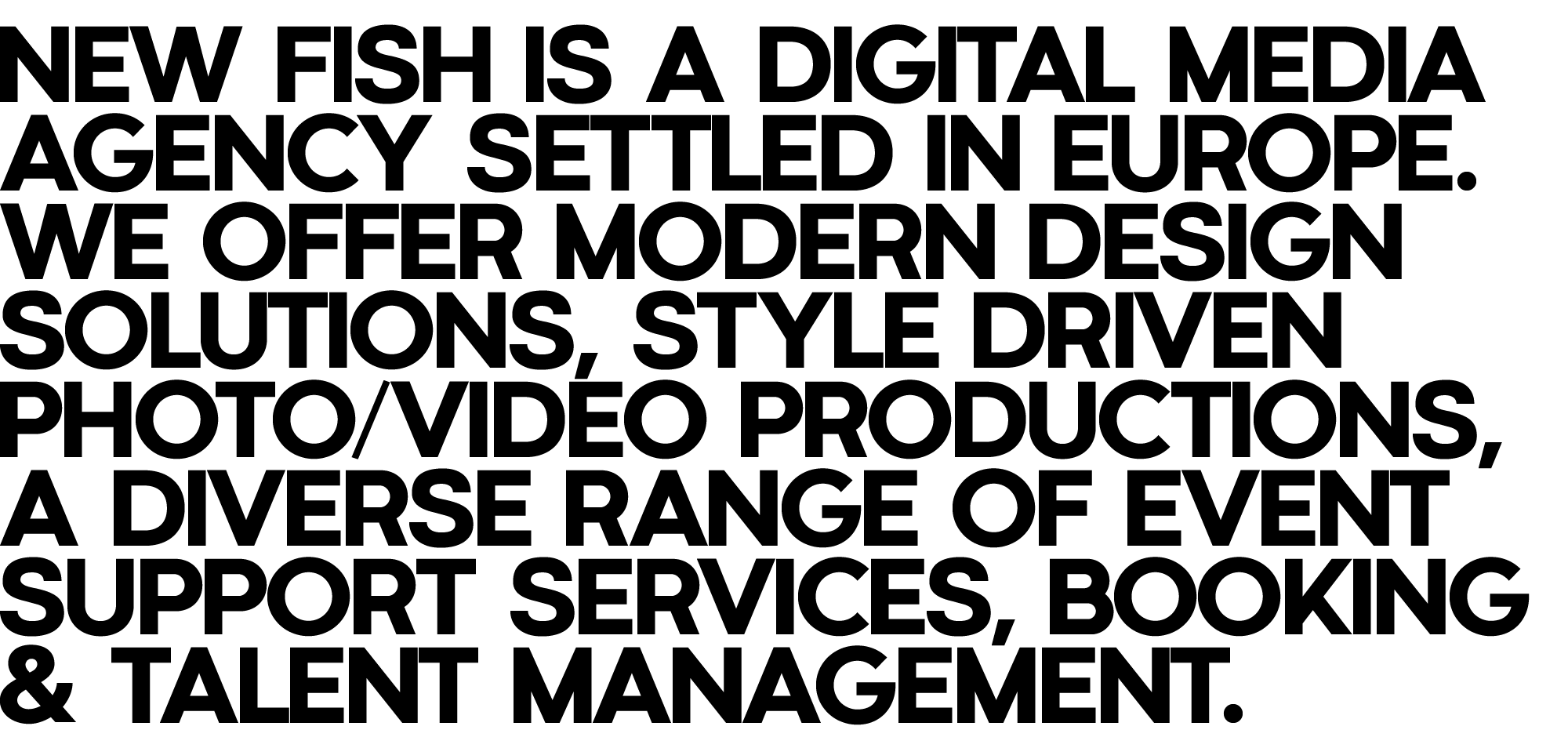 New Fish is a digital media agency settled in Europe. We offer modern design solutions, style driven photo/video productions, a diverse range of event support services, booking & talent management.